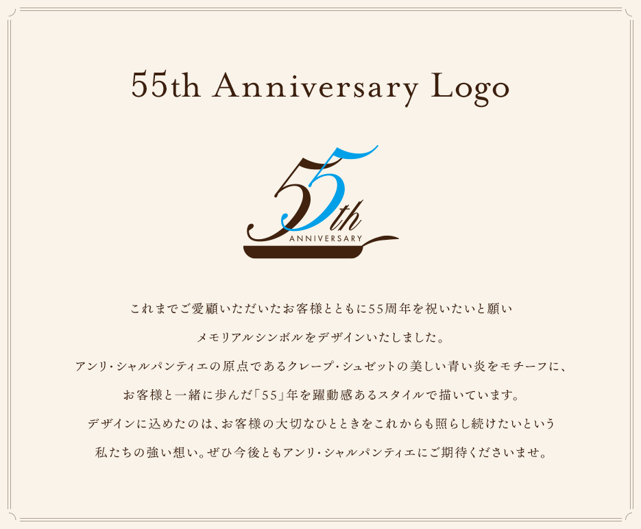 これまでご愛顧いただいたお客様とともに55周年を祝いたいと願いメモリアルシンボルをデザインいたしました。アンリ・シャルパンティエの原点であるクレープ・シュゼットの美しい青い炎をモチーフに、お客様と一緒に歩んだ「５５」年を躍動感あるスタイルで描いています。デザインに込めたのは、お客様の大切なひとときをこれからも照らし続けたいという私たちの強い想い。ぜひ今後ともアンリ・シャルパンティエにご期待くださいませ。